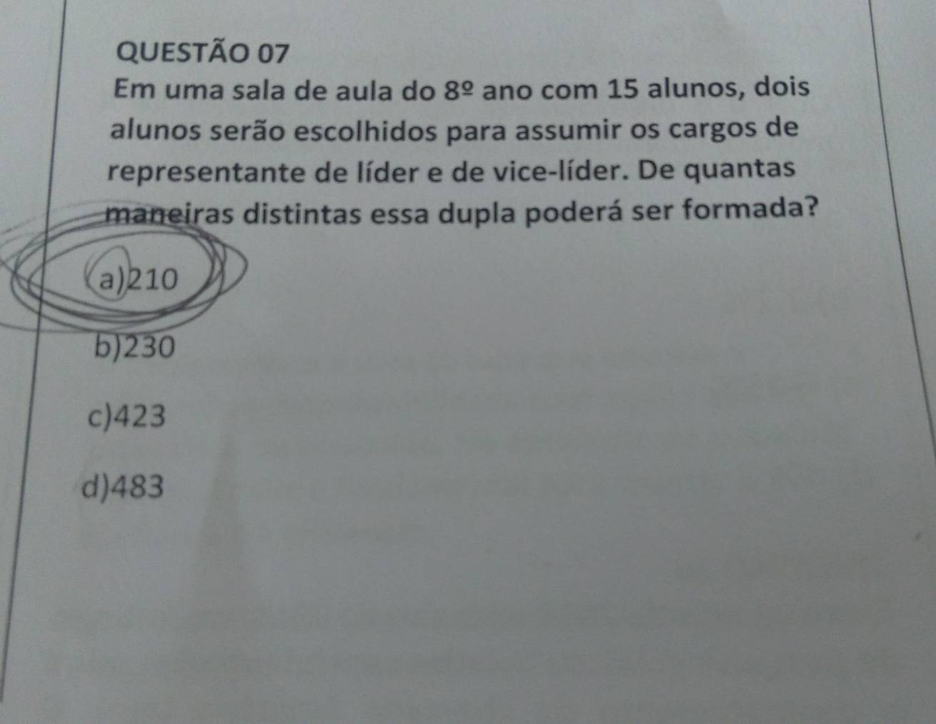 Em uma sala de aula do 8^(_ circ) ano com 15 alunos, dois
alunos serão escolhidos para assumir os cargos de
representante de líder e de vice-líder. De quantas
maneiras distintas essa dupla poderá ser formada?
a) 210
b) 230
c) 423
d) 483