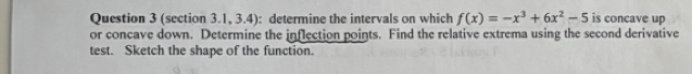 (section 3.1, 3.4): determine the intervals on which f(x)=-x^3+6x^2-5 is concave up 
or concave down. Determine the inflection points. Find the relative extrema using the second derivative 
test. Sketch the shape of the function.