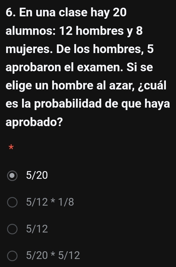 En una clase hay 20
alumnos: 12 hombres y 8
mujeres. De los hombres, 5
aprobaron el examen. Si se
elige un hombre al azar, ¿cuál
es la probabilidad de que haya
aprobado?
*
5/20
5/12*1/8
5/12
5/20*5/12