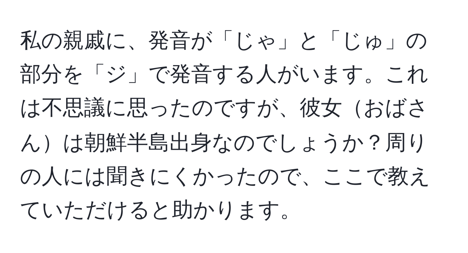 私の親戚に、発音が「じゃ」と「じゅ」の部分を「ジ」で発音する人がいます。これは不思議に思ったのですが、彼女おばさんは朝鮮半島出身なのでしょうか？周りの人には聞きにくかったので、ここで教えていただけると助かります。