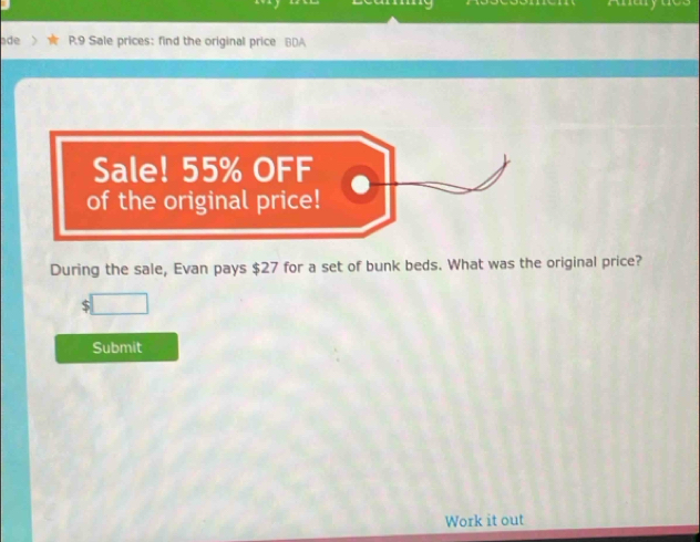 ade P.9 Sale prices: find the original price BDA 
Sale! 55% OFF 
of the original price! 
During the sale, Evan pays $27 for a set of bunk beds. What was the original price?
$
Submit 
Work it out