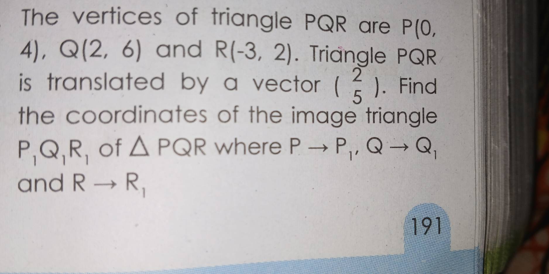 The vertices of triangle PQR are P(0,
4), .
Q(2,6) and R(-3,2). Triangle PQR
is translated by a vector . beginpmatrix 2 5endpmatrix. Find 
the coordinates of the image triangle .
P_1Q_1R_1 of △ PQR where Pto P_1, Qto Q_1
and Rto R_1
191