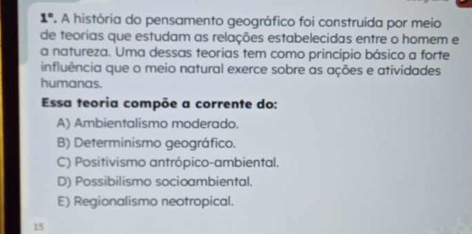 1° A história do pensamento geográfico foi construída por meio
de teorias que estudam as relações estabelecidas entre o homem e
a natureza. Uma dessas teorias tem como princípio básico a forte
influência que o meio natural exerce sobre as ações e atividades
humanas.
Essa teoria compõe a corrente do:
A) Ambientalismo moderado.
B) Determinismo geográfico.
C) Positivismo antrópico-ambiental.
D) Possibilismo socioambiental.
E) Regionalismo neotropical.
15