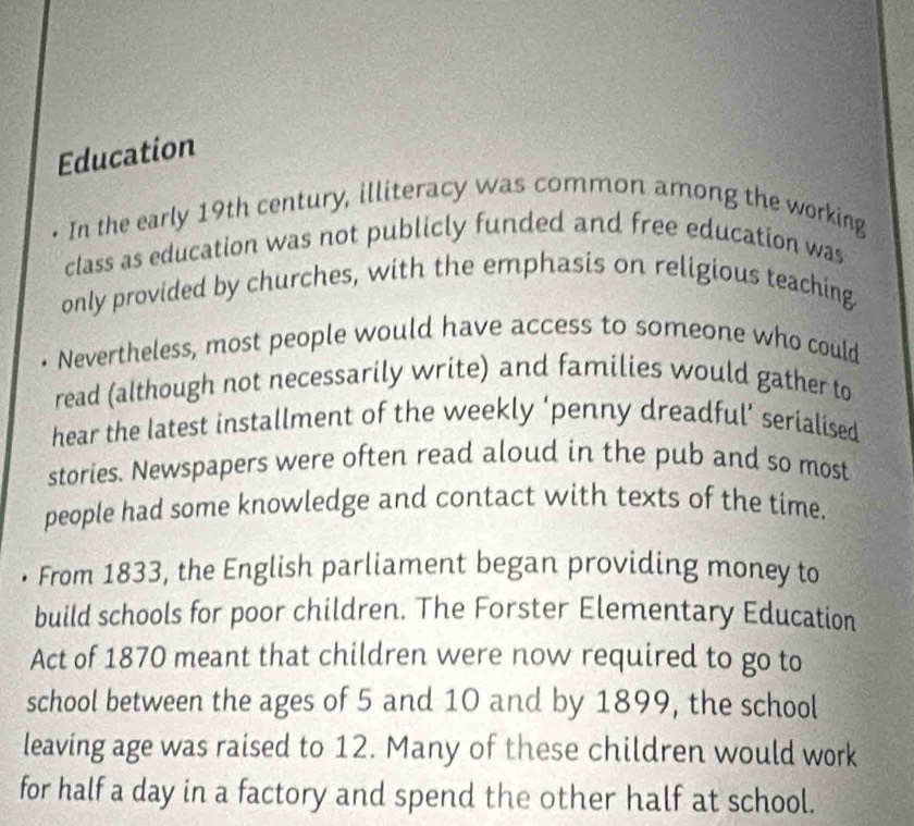 Education 
In the early 19th century, illiteracy was common among the working 
class as education was not publicly funded and free education was 
only provided by churches, with the emphasis on religious teaching 
Nevertheless, most people would have access to someone who could 
read (although not necessarily write) and families would gather to 
hear the latest installment of the weekly ‘penny dreadful’ serialised 
stories. Newspapers were often read aloud in the pub and so most 
people had some knowledge and contact with texts of the time. 
• From 1833, the English parliament began providing money to 
build schools for poor children. The Forster Elementary Education 
Act of 1870 meant that children were now required to go to 
school between the ages of 5 and 10 and by 1899, the school 
leaving age was raised to 12. Many of these children would work 
for half a day in a factory and spend the other half at school.