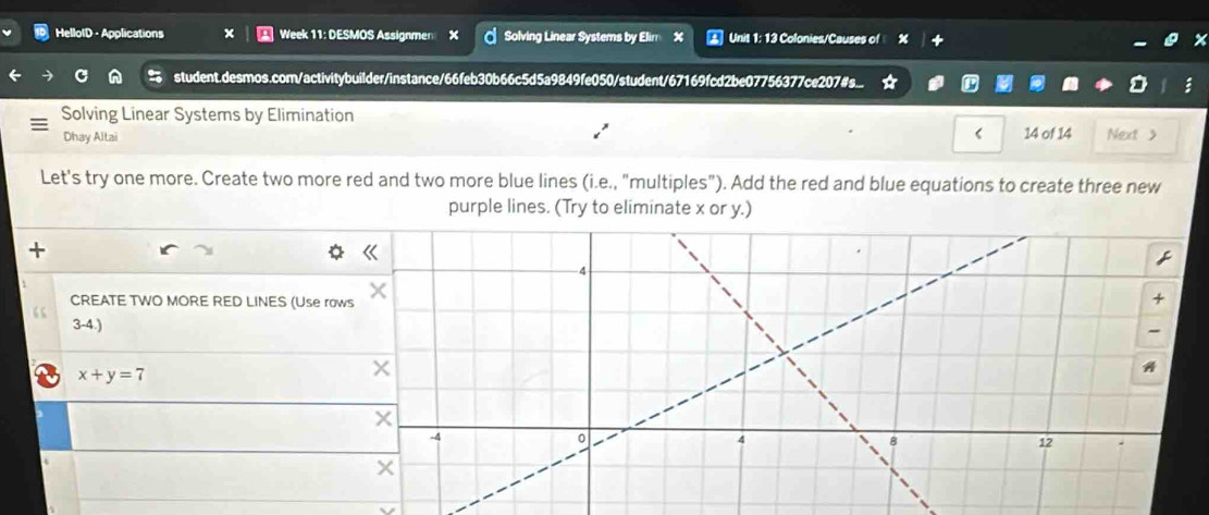 HelloID - Applications x Week 11: DESMOS Assignmen X Solving Linear Systems by Elim X Unit 1: 13 Colonies/Causes of 
student.desmos.com/activitybuilder/instance/66feb30b66c5d5a9849fe050/student/67169fcd2be07756377ce207#s... 
Solving Linear Systems by Elimination 
Dhay Altai < 14 of 14 Next > 
Let's try one more. Create two more red and two more blue lines (i.e., "multiples"). Add the red and blue equations to create three new 
purple lines. (Try to eliminate x or y.) 
+ 
CREATE TWO MORE RED LINES (Use row 
“ 3-4.) 
a x+y=7