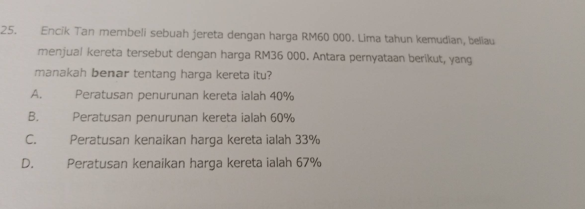 Encik Tan membeli sebuah jereta dengan harga RM60 000. Lima tahun kemudian, beliau
menjual kereta tersebut dengan harga RM36 000. Antara pernyataan berikut, yang
manakah benar tentang harga kereta itu?
A. Peratusan penurunan kereta ialah 40%
B. Peratusan penurunan kereta ialah 60%
C. Peratusan kenaikan harga kereta ialah 33%
D. £ Peratusan kenaikan harga kereta ialah 67%