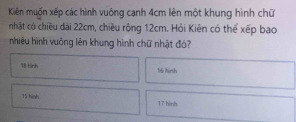 Kiên muốn xếp các hình vuông cạnh 4cm lên một khung hình chữ 
nhật có chiều dài 22cm, chiều rộng 12cm. Hỏi Kiên có thể xếp bao 
nhiêu hình vuông lên khung hình chữ nhật đó?
18 hình 16 hình
15 hinh 17 hình