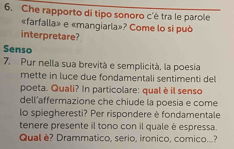 Che rapporto di tipo sonoro c'è tra le parole 
«farfalla» e «mangiarla»? Come lo si può 
interpretare? 
Senso 
7. Pur nella sua brevità e semplicità, la poesia 
mette in luce due fondamentali sentimenti del 
poeta. Quali? In particolare: qual è il senso 
dell’affermazione che chiude la poesia e come 
lo spiegheresti? Per rispondere è fondamentale 
tenere presente il tono con il quale è espressa. 
Qual è? Drammatico, serio, ironico, comico...?