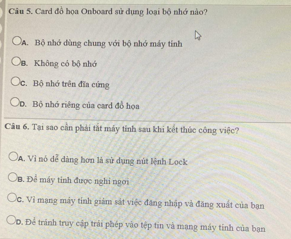 Card đồ họa Onboard sử dụng loại bộ nhớ nào?
A. Bộ nhớ dùng chung với bộ nhớ máy tính
B. Không có bộ nhớ
c. Bộ nhớ trên đĩa cứng
D. Bộ nhớ riêng của card đồ họa
Câu 6. Tại sao cần phải tắt máy tính sau khi kết thúc công việc?
A. Vì nó đễ dàng hơn là sử dụng nút lệnh Lock
B. Để máy tính được nghỉ ngơi
VC. Vì mạng máy tính giám sát việc đăng nhập và đăng xuất của bạn
D. Để tránh truy cập trái phép vào tệp tin và mạng máy tính của bạn