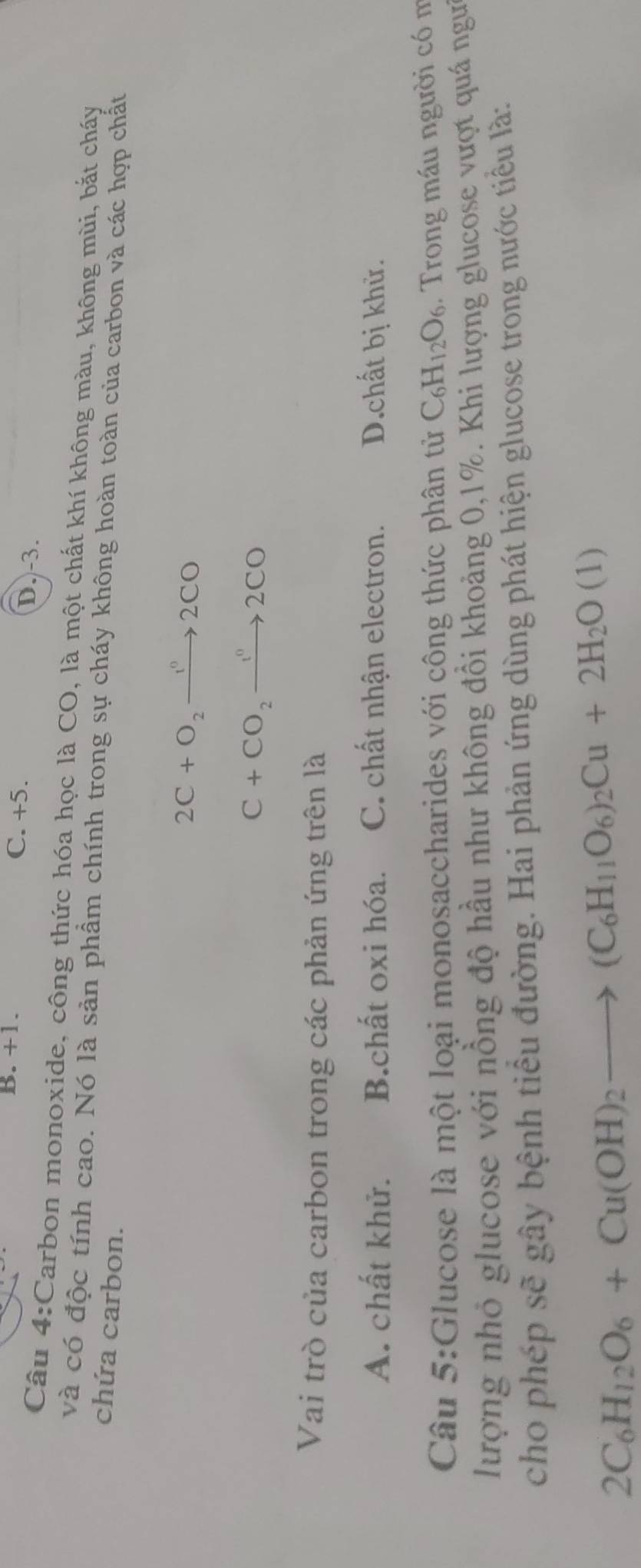 B. +1. C. +5. D. -3.
Câu 4:Carbon monoxide, công thức hóa học là CO, là một chất khí không màu, không mùi, bắt cháy
và có độc tính cao. Nó là sản phầm chính trong sự cháy không hoàn toàn của carbon và các hợp chất
chứa carbon.
2C+O_2to 2CO
C+CO_2to 2CO 
Vai trò của carbon trong các phản ứng trên là
A. chất khử. B.chất oxi hóa. C. chất nhận electron. D.chất bị khử.
Câu 5:Glucose là một loại monosaccharides với công thức phân tử C_6H_12O_6. Trong máu người có m
lượng nhỏ glucose với nồng độ hầu như không đồi khoảng 0, 1%. Khi lượng glucose vượt quá ngư
cho phép sẽ gây bệnh tiểu đường. Hai phản ứng dùng phát hiện glucose trong nước tiểu là:
2C_6H_12O_6+Cu(OH)_2to (C_6H_11O_6)_2Cu+2H_2O(1)