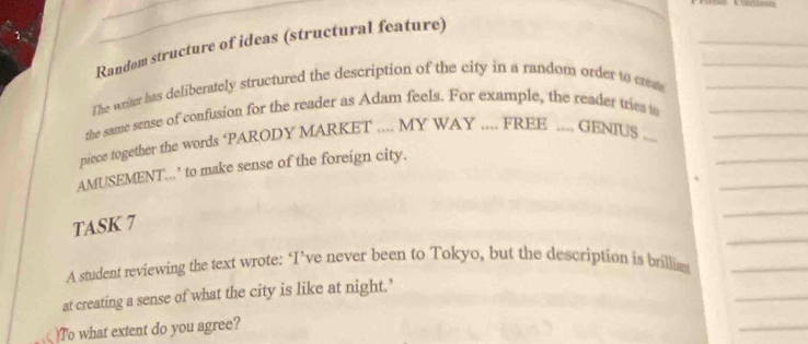 Random structure of ideas (structural feature) 
The writer has deliberately structured the description of the city in a random order to create_ 
the same sense of confusion for the reader as Adam feels. For example, the reader tries to_ 
piece together the words ‘PARODY MARKET .... MY WAY .... FREE .... GENIUS ...__ 
_ 
AMUSEMENT...’ to make sense of the foreign city. 
_ 
TASK 7 
_ 
A student reviewing the text wrote: ‘I’ve never been to Tokyo, but the description is brillia_ 
_ 
at creating a sense of what the city is like at night.’ 
)To what extent do you agree? 
_