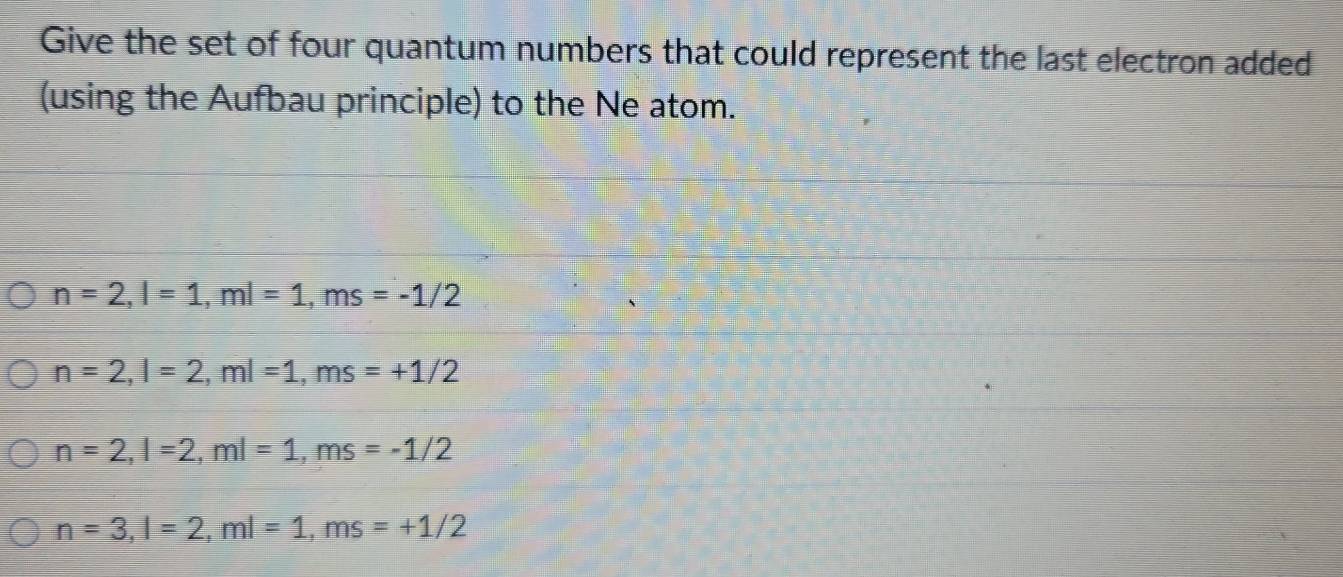 Give the set of four quantum numbers that could represent the last electron added
(using the Aufbau principle) to the Ne atom.
n=2, l=1, ml=1, ms=-1/2
n=2, l=2, ml=1, ms=+1/2
n=2, l=2, ml=1, ms=-1/2
n=3, l=2, ml=1, ms=+1/2