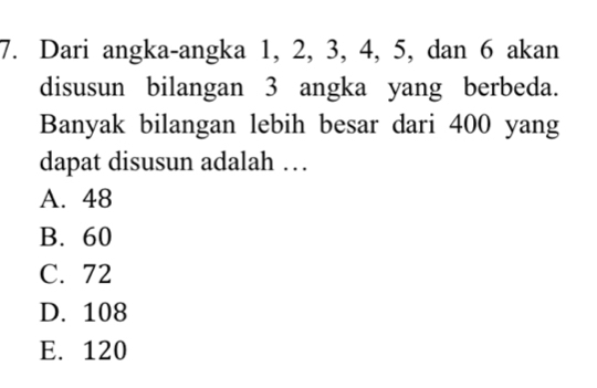 Dari angka-angka 1, 2, 3, 4, 5, dan 6 akan
disusun bilangan 3 angka yang berbeda.
Banyak bilangan lebih besar dari 400 yang
dapat disusun adalah …
A. 48
B. 60
C. 72
D. 108
E. 120