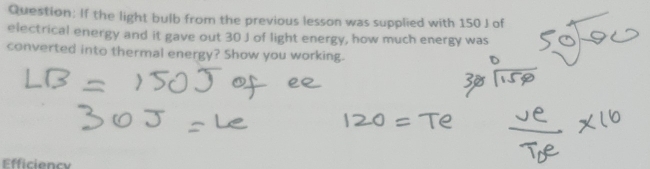 If the light bulb from the previous lesson was supplied with 150 J of 
electrical energy and it gave out 30 J of light energy, how much energy was 
converted into thermal energy? Show you working. 
Efficiency