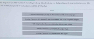 an đang chẩn tị một bài thuyết trình cho một dự án của lớp, Giáo viên của bạn yêu cầu bạn sở dụng nội dong Creative Commons 1 
Chọn phát biểu đùng khi nói về Creative Commons (CC là gi! (Chọn ha)
Creative Commors (CC) là một tổ chức chia số các tác phẩm sáng tạo.
Creative Commons (CC) là một tổ chức dánh để kiểm tiên tị các tác phẩm sáng tạ0.
Gilly phip Creative Commons EO miền phi cho công chúng
Creatise Commors 80 llà một trường nghệ thuậ.
Creative Commons n:1 là phần miềm độc quyên