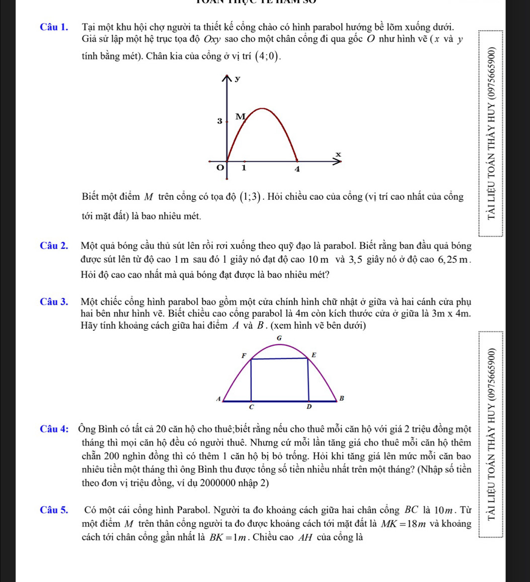 Tại một khu hội chợ người ta thiết kế cổng chào có hình parabol hướng bhat e : m xuống dưới.
Giả sử lập một hệ trục tọa độ Oxy sao cho một chân cồng đi qua gốc O như hình vẽ ( x và y
tính bằng mét). Chân kia của cổng ở vị trí (4;0).
Biết một điểm Mỹ trên cổng có tọa độ (1;3). Hỏi chiều cao của cổng (vị trí cao nhất của cổng
tới mặt đất) là bao nhiêu mét.
Câu 2. Một quả bóng cầu thủ sút lên rồi rơi xuống theo quỹ đạo là parabol. Biết rằng ban đầu quả bóng
được sút lên từ độ cao 1 m sau đó 1 giây nó đạt độ cao 10 m và 3,5 giây nó ở độ cao 6,25 m.
Hỏi độ cao cao nhất mà quả bóng đạt được là bao nhiêu mét?
Câu 3. Một chiếc cổng hình parabol bao gồm một cửa chính hình chữ nhật ở giữa và hai cánh cửa phụ
hai bên như hình vẽ. Biết chiều cao cổng parabol là 4m còn kích thước cửa ở giữa là 3m* 4m.
Hãy tính khoảng cách giữa hai điểm A và B . (xem hình vẽ bên dưới)
Câu 4: Ông Bình có tất cả 20 căn hộ cho thuê;biết rằng nếu cho thuê mỗi căn hộ với giá 2 triệu đồng một
tháng thì mọi căn hộ đều có người thuê. Nhưng cứ mỗi lần tăng giá cho thuê mỗi căn hộ thêm
chẵn 200 nghìn đồng thì có thêm 1 căn hộ bị bỏ trống. Hỏi khi tăng giá lên mức mỗi căn bao
nhiêu tiền một tháng thì ông Bình thu được tổng số tiền nhiều nhất trên một tháng? (Nhập số tiền
theo đơn vị triệu đồng, ví dụ 2000000 nhập 2)
Câu 5. Có một cái cổng hình Parabol. Người ta đo khoảng cách giữa hai chân cổng BC là 10m. Từ
một điểm Mỹ trên thân cổng người ta đo được khoảng cách tới mặt đất là MK=18m và khoảng
cách tới chân cổng gần nhất là BK=1m. Chiều cao AH của cổng là