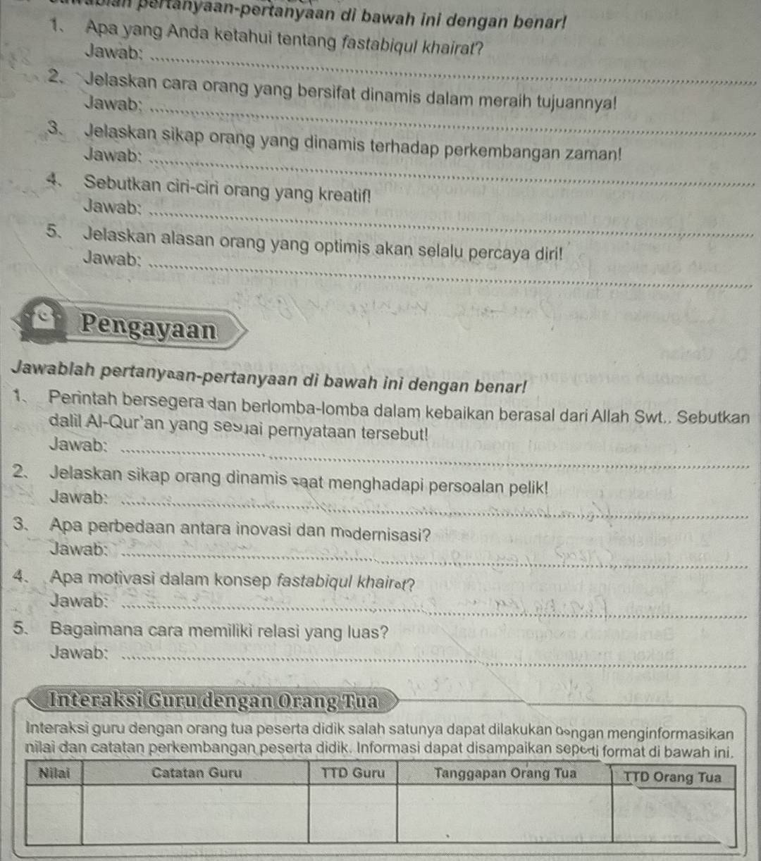 Ibian pertanyaan-pertanyaan di bawah ini dengan benar! 
1. Apa yang Anda ketahui tentang fastabiqul khairat? 
Jawab:_ 
2. Jelaskan cara orang yang bersifat dinamis dalam meraih tujuannya! 
Jawab;_ 
3. Jelaskan sikap orang yang dinamis terhadap perkembangan zaman! 
Jawab:_ 
4. Sebutkan ciri-ciri orang yang kreatif! 
Jawab:_ 
5. Jelaskan alasan orang yang optimis akan selalu percaya diri! 
Jawab:_ 
C Pengayaan 
Jawablah pertany⊥an-pertanyaan di bawah ini dengan benar! 
1、 Perintah bersegera dan berlomba-lomba dalam kebaikan berasal dari Allah Swt.. Sebutkan 
dalil Al-Qur'an yang ses ai pernyataan tersebut! 
Jawab:_ 
2、 Jelaskan sikap orang dinamis sat menghadapi persoalan pelik! 
Jawab:_ 
3. Apa perbedaan antara inovasi dan müdernisasi? 
Jawab:_ 
4. Apa motivasi dalam konsep fastabiqul khair? 
Jawab:_ 
5. Bagaimana cara memiliki relasi yang luas? 
Jawab:_ 
Interaksi Guru dengan Orang Tua 
_ 
_ 
Interaksi guru dengan orang tua peserta didik salah satunya dapat dilakukan ∞ngan menginformasikan 
nilai dan catatan perkembangan peserta didik. Informasi dapat disampaikan sepoti form