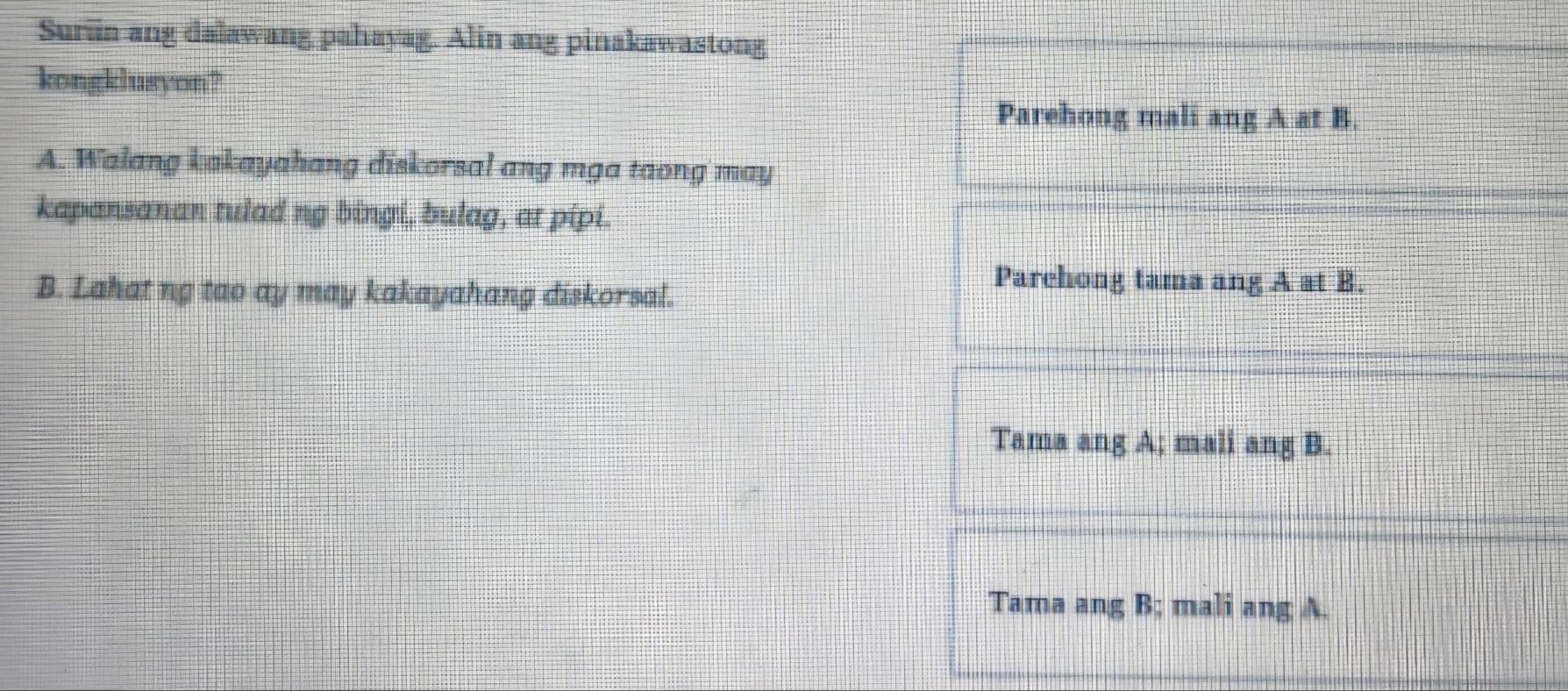 Suriin ang dalawang pahayag. Alin ang pinakawastong
kongklusyon?
Parehong mali ang A at B.
A. Walang kakayahang diskorsal ang mga taong may
kapansanan tulad ng bingi, bulag, at pipi.
B. Lahat ng tao ay may kakayahang diskorsal.
Parchong tama ang A at B.
Tama ang A; mali ang B.
Tama ang B; mali ang A.