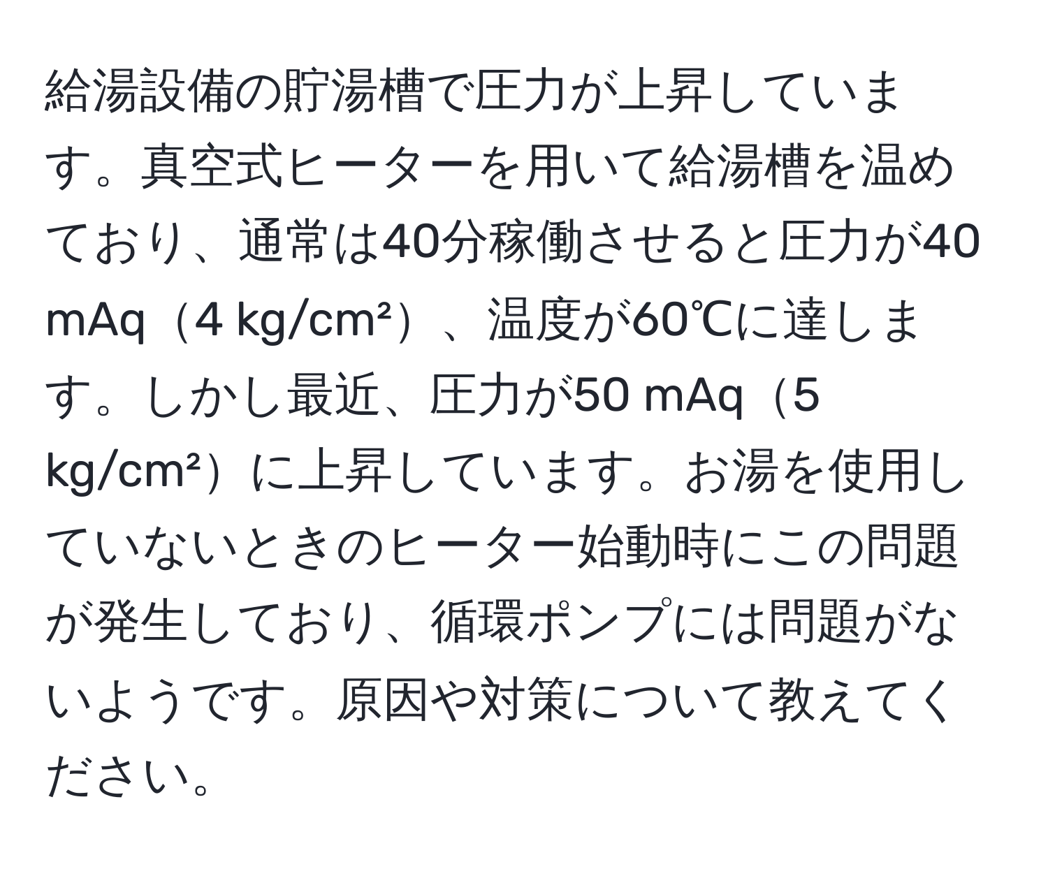 給湯設備の貯湯槽で圧力が上昇しています。真空式ヒーターを用いて給湯槽を温めており、通常は40分稼働させると圧力が40 mAq4 kg/cm²、温度が60℃に達します。しかし最近、圧力が50 mAq5 kg/cm²に上昇しています。お湯を使用していないときのヒーター始動時にこの問題が発生しており、循環ポンプには問題がないようです。原因や対策について教えてください。