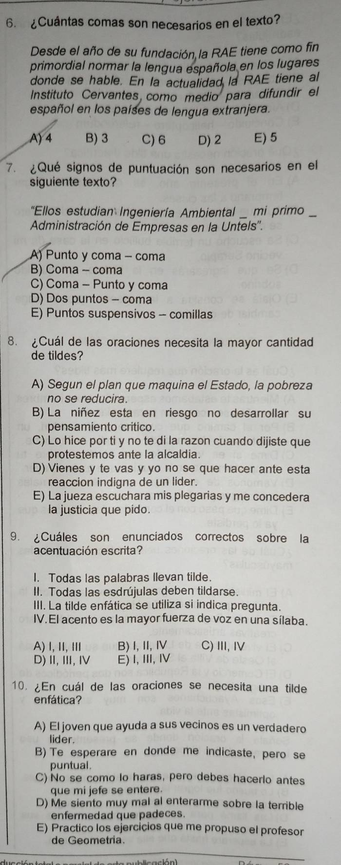 ¿Cuántas comas son necesarios en el texto?
Desde el año de su fundación la RAE tiene como fin
primordial normar la lengua española en los lugares
donde se hable. En la actualidad la RAE tiene al
Instituto Cervantes como medio para difundir el
español en los países de lengua extranjera.
A) 4 B) 3 C)6 D) 2 E) 5
7. ¿Qué signos de puntuación son necesarios en el
siguiente texto?
"Ellos estudian Ingeniería Ambiental  mi primo
Administración de Empresas en la Untels''.
A) Punto y coma - coma
B) Coma - coma
C) Coma - Punto y coma
D) Dos puntos - coma
E) Puntos suspensivos - comillas
8. ¿Cuál de las oraciones necesita la mayor cantidad
de tildes?
A) Segun el plan que maquina el Estado, la pobreza
no se reducira.
B) La niñez esta en riesgo no desarrollar su
pensamiento critico.
C) Lo hice por ti y no te di la razon cuando dijiste que
protestemos ante la alcaldia.
D) Vienes y te vas y yo no se que hacer ante esta
reaccion indigna de un lider.
E) La jueza escuchara mis plegarias y me concedera
la justicia que pido.
9. ¿Cuáles son enunciados correctos sobre la
acentuación escrita?
I. Todas las palabras Ilevan tilde.
II. Todas las esdrújulas deben tildarse.
III. La tilde enfática se utiliza si indica pregunta.
IV. El acento es la mayor fuerza de voz en una sílaba.
A) I, ⅡI, Ⅲ B) I,II,I C) III, I
D),Ⅲ,Ⅳ E) I,Ⅲ, Ⅳ
10. ¿En cuál de las oraciones se necesita una tilde
enfática?
A) El joven que ayuda a sus vecinos es un verdadero
lider.
B) Te esperare en donde me indicaste, pero se
puntual.
C) No se como lo haras, pero debes hacerlo antes
que mi jefe se entere.
D) Me siento muy mal al enterarme sobre la terrible
enfermedad que padeces.
E) Practico los ejercicios que me propuso el profesor
de Geometria.