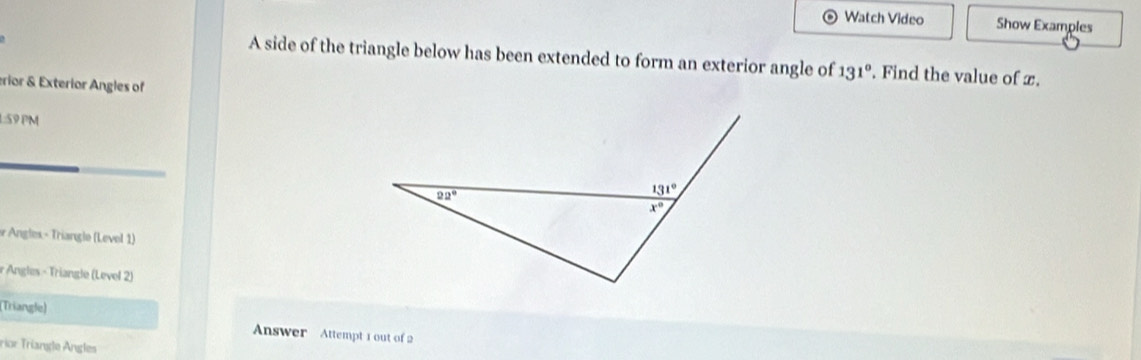 Watch Video Show Examples
A side of the triangle below has been extended to form an exterior angle of 131°. Find the value of x.
erior & Exterior Angles of
1:59 PM
* Angles - Triangle (Level 1)
r Angles - Triangle (Level 2)
(Triangle)  Answer Attempt 1 out of 2
rior Triangle Angles