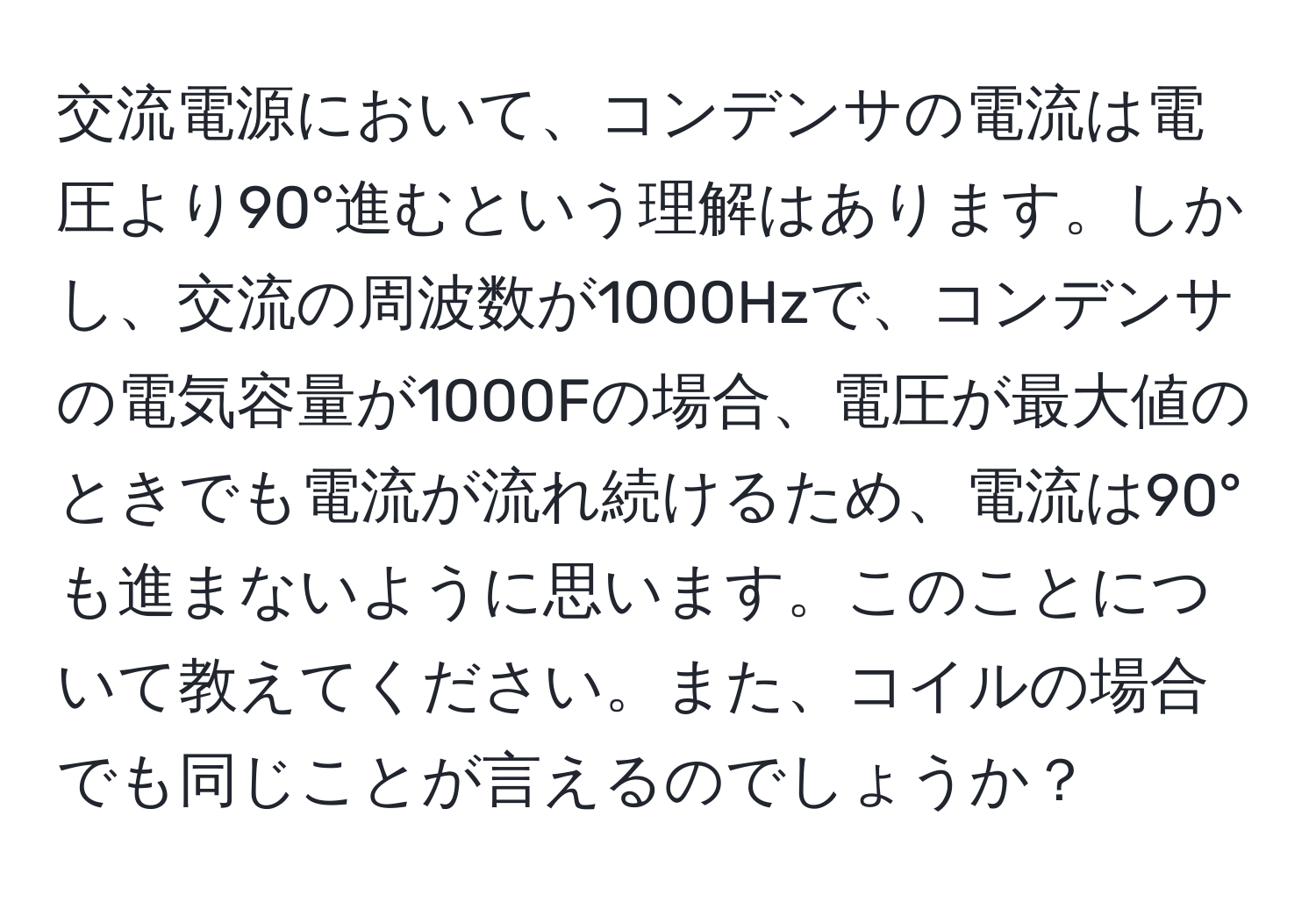 交流電源において、コンデンサの電流は電圧より90°進むという理解はあります。しかし、交流の周波数が1000Hzで、コンデンサの電気容量が1000Fの場合、電圧が最大値のときでも電流が流れ続けるため、電流は90°も進まないように思います。このことについて教えてください。また、コイルの場合でも同じことが言えるのでしょうか？