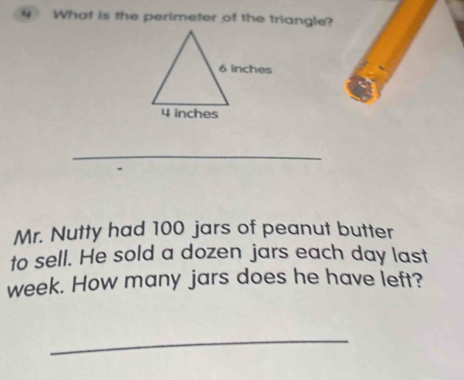 What is the perimeter of the triangle? 
_ 
Mr. Nutty had 100 jars of peanut butter 
to sell. He sold a dozen jars each day last
week. How many jars does he have left? 
_