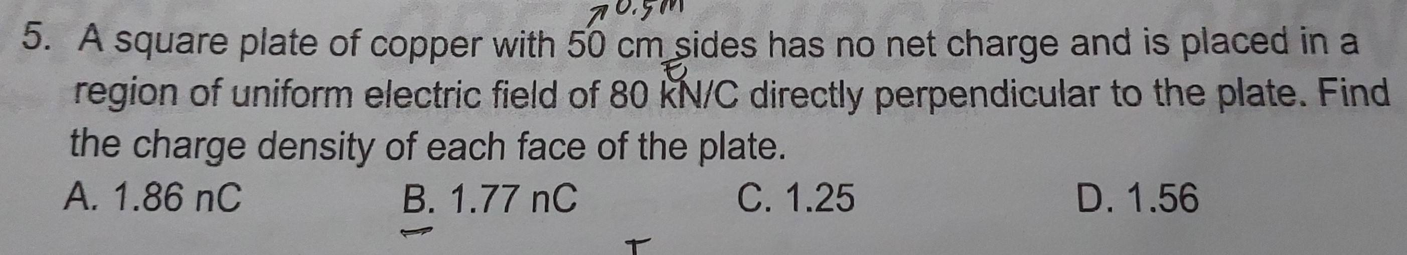 A square plate of copper with 50 cm sides has no net charge and is placed in a
region of uniform electric field of 80 KN/C directly perpendicular to the plate. Find
the charge density of each face of the plate.
A. 1.86 nC B. 1.77 nC C. 1.25 D. 1.56