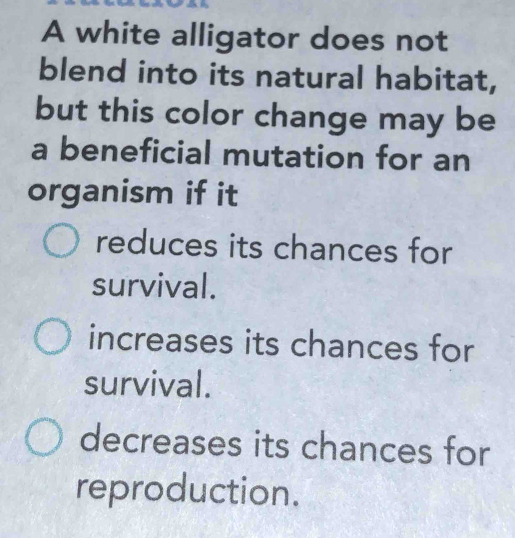 A white alligator does not
blend into its natural habitat,
but this color change may be
a beneficial mutation for an
organism if it
reduces its chances for
survival.
increases its chances for
survival.
decreases its chances for
reproduction.