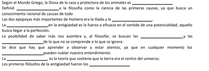 Según el Mundo Griego, la Diosa de la caza y protectora de los animales es_ 
Definió _a la filosofía como la ciencia de las primeras causas, ya que busca un 
conocimiento racional de causas de todo 
Las dos epopeyas más importantes de Homero era la Ilíada y la_ 
La _en la antigüedad es la fuerza o eficacia en el sentido de una potencialidad, aquello 
busca llegar a la perfección. 
La posibilidad de saber más nos asombra y, al filosofar, se buscan las _y las 
_de lo que no se comprende o lo que se ignora. 
Se dice que hay que aprender a observar y estar atentos, ya que en cualquier momento los 
_pueden nublar nuestro entendimiento. 
La _, es la teoría que sostiene que la tierra era el centro del universo. 
Los primeros filósofos de la antigüedad fueron los_