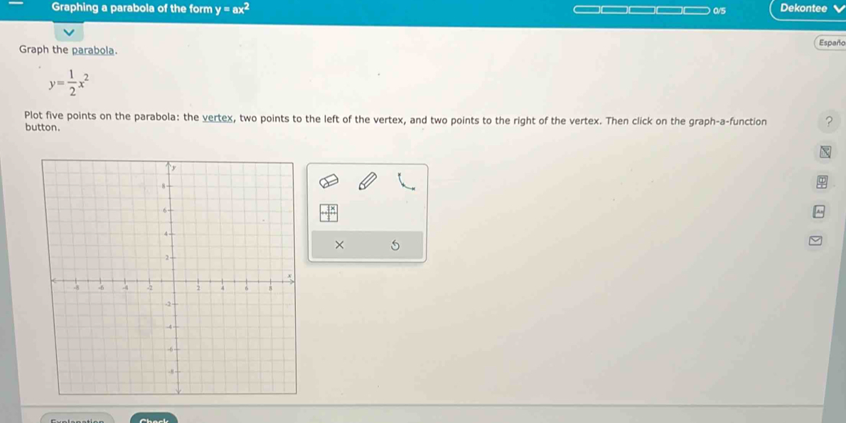 Graphing a parabola of the form y=ax^2 0/5 Dekontee
Graph the parabola. Españo
y= 1/2 x^2
Plot five points on the parabola: the vertex, two points to the left of the vertex, and two points to the right of the vertex. Then click on the graph-a-function ?
button.

×