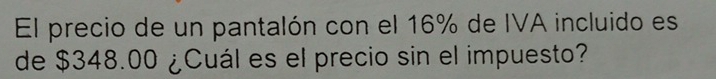 El precio de un pantalón con el 16% de IVA incluido es 
de $348.00 ¿Cuál es el precio sin el impuesto?