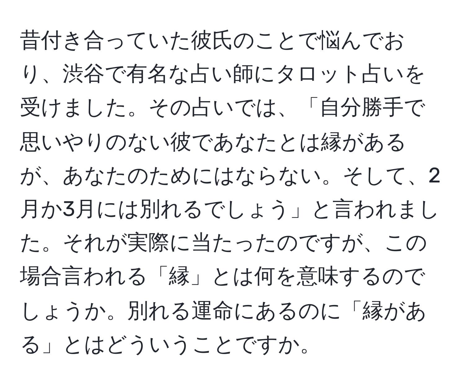 昔付き合っていた彼氏のことで悩んでおり、渋谷で有名な占い師にタロット占いを受けました。その占いでは、「自分勝手で思いやりのない彼であなたとは縁があるが、あなたのためにはならない。そして、2月か3月には別れるでしょう」と言われました。それが実際に当たったのですが、この場合言われる「縁」とは何を意味するのでしょうか。別れる運命にあるのに「縁がある」とはどういうことですか。