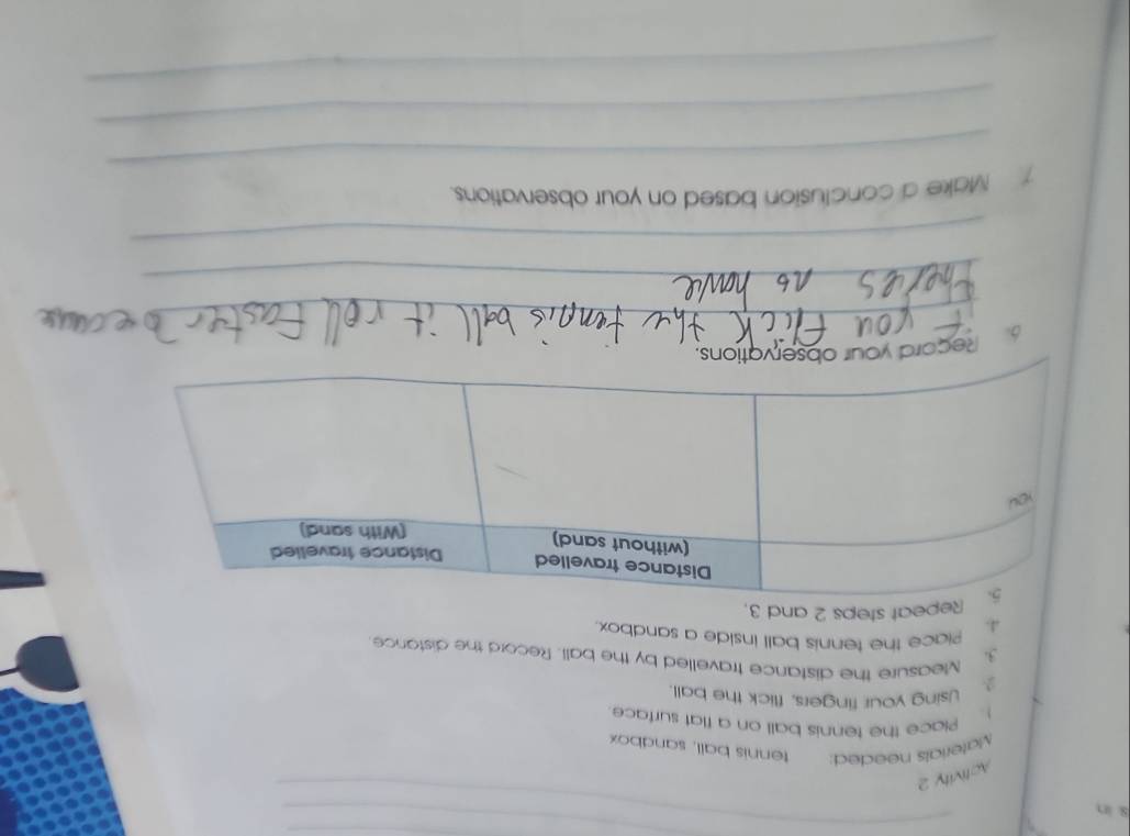 in 
_ 
Activity 2 
Materials needed: tennis ball, sandbox 
). Place the tennis ball on a flat surface 
2. Using your fingers, flick the ball. 
3. Measure the distance travelled by the ball. Record the distance 
4. Piace the tennis ball inside a sandbox. 
epeat steps 2 and 3. 
_ 
Record you 
_ 
_ 
_ 
7 Make a conclusion based on your observations. 
_ 
_