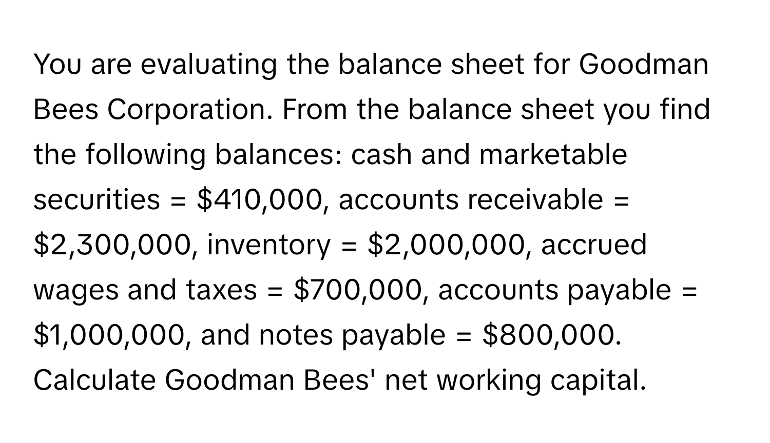 You are evaluating the balance sheet for Goodman Bees Corporation. From the balance sheet you find the following balances: cash and marketable securities = $410,000, accounts receivable = $2,300,000, inventory = $2,000,000, accrued wages and taxes = $700,000, accounts payable = $1,000,000, and notes payable = $800,000. Calculate Goodman Bees' net working capital.