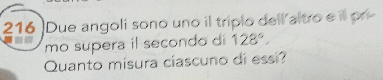 216 )Due angolí sono uno il tríplo dell altro e il pr- 
mo supera il secondo di 128°. 
Quanto misura ciascuno di essi?