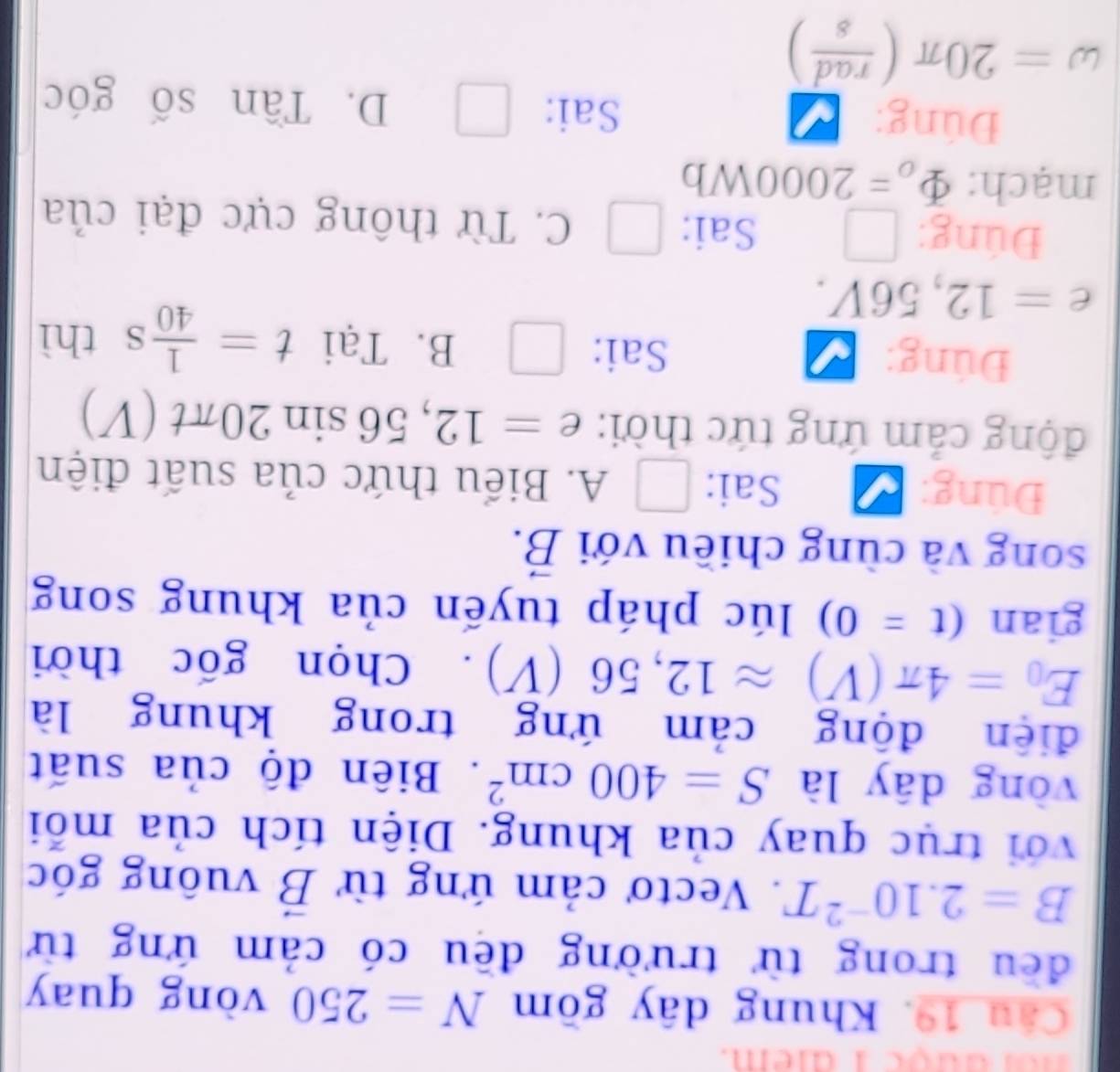 dược 1 dem.
Câu 19. Khung dây gồm N=250 vòng quay
đều trong từ trường đều có cảm ứng từ
B=2.10^(-2)T. Vectơ cảm ứng từ vector B vuông góc
với trục quay của khung. Diện tích của mỗi
vòng dây là S=400cm^2. Biên độ của suất
điện động cảm ứng trong khung là
E_0=4π (V)approx 12,56(V). Chọn gốc thời
gian (t=0) lúc pháp tuyến của khung song
song và cùng chiều với vector B. 
Đúng: Sai: □ A. Biểu thức của suất điện
động cảm ứng tức thời: e=12,56sin 20π t(V)
Đúng: Sai: □ B. Tại t= 1/40 s thì
e=12,56V. 
Đúng: | Sai: □ C. Từ thông cực đại của
mạch: Phi _o=2000Wb
Đúng: Sai: □ D. Tần số góc
omega =20π ( rad/s )