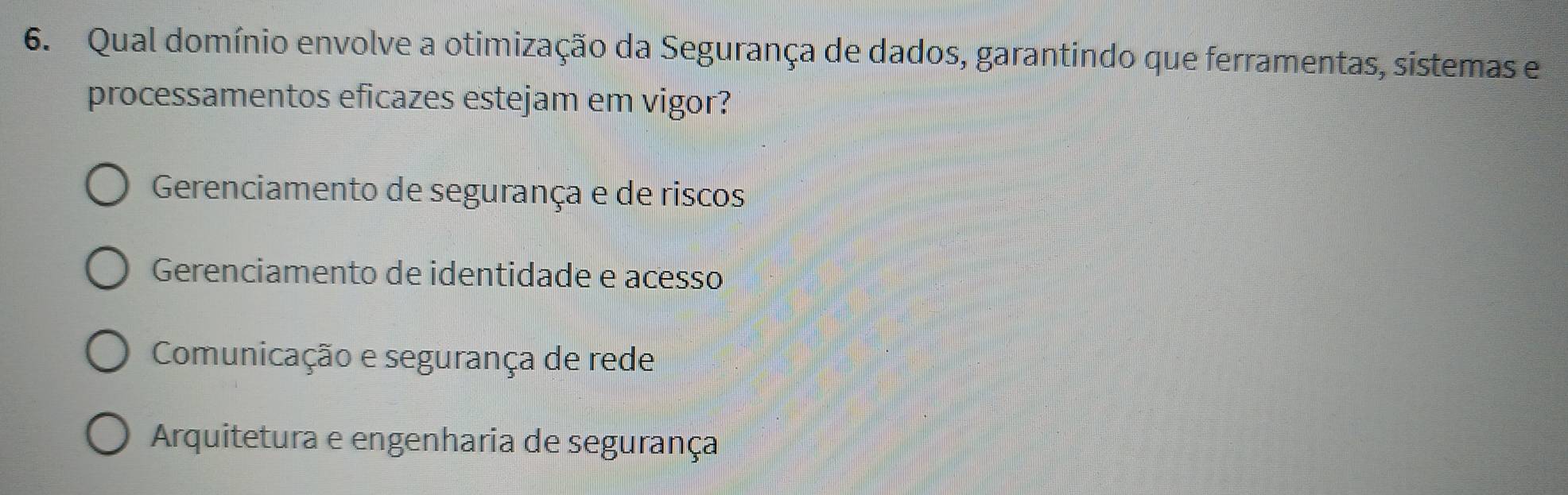 Qual domínio envolve a otimização da Segurança de dados, garantindo que ferramentas, sistemas e
processamentos eficazes estejam em vigor?
Gerenciamento de segurança e de riscos
Gerenciamento de identidade e acesso
Comunicação e segurança de rede
Arquitetura e engenharia de segurança