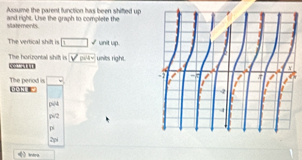 Assume the parent function has been shifted up
and right. Use the graph to complete the
statements.
The vertical shift is □ surd unit up.
The horizontal shift is V pi/ sqrt() units right.
The period is □
DonL
pi/4
pi/2
pì
2pi
Intro