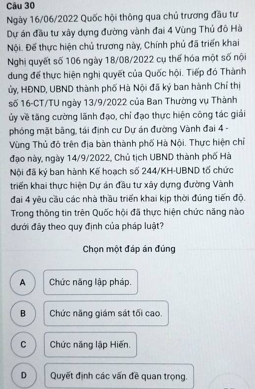 Ngày 16/06/2022 Quốc hội thông qua chủ trương đầu tư
Dự án đầu tư xây dựng đường vành đai 4 Vùng Thủ đô Hà
Nội. Để thực hiện chủ trương này, Chính phủ đã triển khai
Nghị quyết số 106 ngày 18/08/2022 cụ thế hóa một số nội
dung để thực hiện nghị quyết của Quốc hội. Tiếp đó Thành
ủy, HĐND, UBND thành phố Hà Nội đã ký ban hành Chỉ thị
số 16-CT/TU ngày 13/9/2022 của Ban Thường vụ Thành
ủy về tăng cường lãnh đạo, chỉ đạo thực hiện công tác giải
phóng mặt bằng, tái định cư Dự án đường Vành đai 4 -
Vùng Thủ đô trên địa bàn thành phố Hà Nội. Thực hiện chỉ
đạo này, ngày 14/9/2022, Chủ tịch UBND thành phố Hà
Nội đã ký ban hành Kế hoạch số 244/KH-UBND tố chức
triển khai thực hiện Dự án đầu tư xây dựng đường Vành
đai 4 yêu cầu các nhà thầu triển khai kịp thời đúng tiến độ.
Trong thông tin trên Quốc hội đã thực hiện chức năng nào
đưới đây theo quy định của pháp luật?
Chọn một đáp án đúng
A Chức năng lập pháp.
B Chức năng giám sát tối cao.
C Chức năng lập Hiến.
D Quyết định các vấn đề quan trọng.