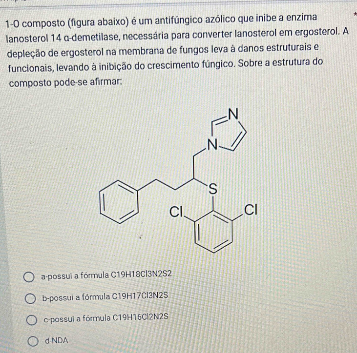 1-0 composto (figura abaixo) é um antifúngico azólico que inibe a enzima 
lanosterol 14 α-demetilase, necessária para converter lanosterol em ergosterol. A
depleção de ergosterol na membrana de fungos leva à danos estruturais e
funcionais, levando à inibição do crescimento fúngico. Sobre a estrutura do
composto pode-se afirmar:
a-possui a fórmula C19H18Cl3N2S2
b-possui a fórmula C19H17Cl3N2S
c-possui a fórmula C19H16Cl2N2S
d-NDA