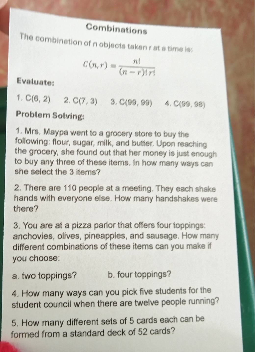 Combinations 
The combination of n objects taken r at a time is:
C(n,r)= n!/(n-r)!r! 
Evaluate: 
1. C(6,2) 2, C(7,3) 3. C(99,99) 4, C(99,98)
Problem Solving: 
1. Mrs. Maypa went to a grocery store to buy the 
following: flour, sugar, milk, and butter. Upon reaching 
the grocery, she found out that her money is just enough 
to buy any three of these items. In how many ways can 
she select the 3 items? 
2. There are 110 people at a meeting. They each shake 
hands with everyone else. How many handshakes were 
there? 
3. You are at a pizza parlor that offers four toppings: 
anchovies, olives, pineapples, and sausage. How many 
different combinations of these items can you make if 
you choose: 
a. two toppings? b. four toppings? 
4. How many ways can you pick five students for the 
student council when there are twelve people running? 
5. How many different sets of 5 cards each can be 
formed from a standard deck of 52 cards?