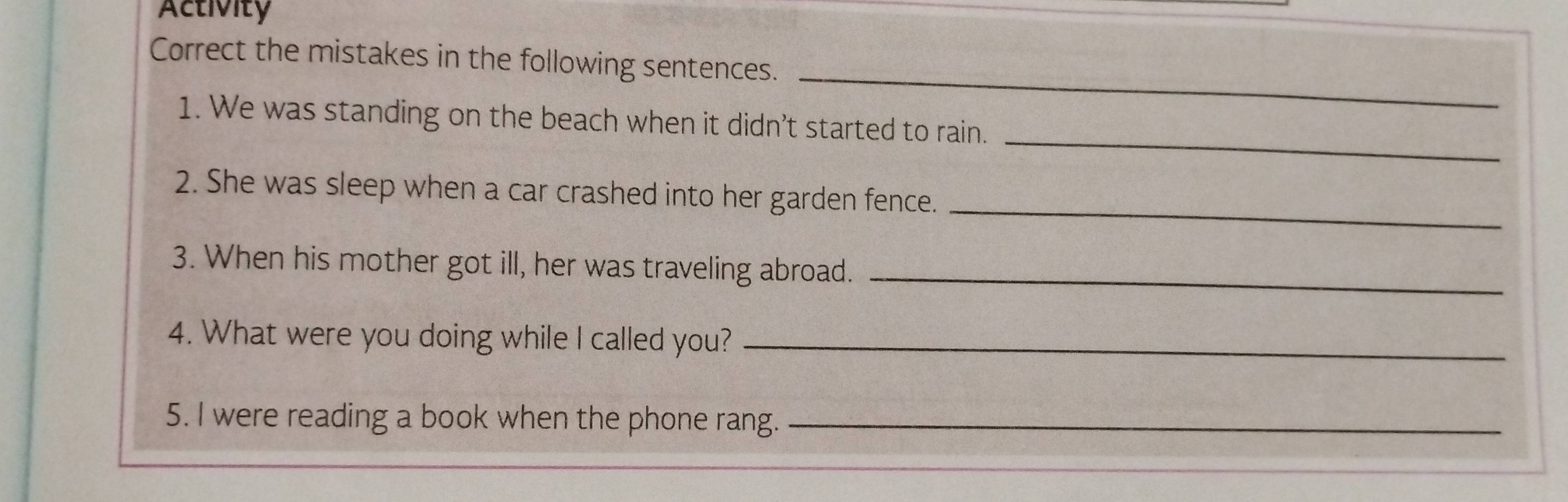 Activity 
_ 
Correct the mistakes in the following sentences. 
_ 
1. We was standing on the beach when it didn’t started to rain. 
_ 
2. She was sleep when a car crashed into her garden fence. 
3. When his mother got ill, her was traveling abroad._ 
4. What were you doing while I called you?_ 
5. I were reading a book when the phone rang._