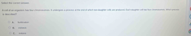 Select the correct answer.
A cell of an organism has four chromosomes. It undergoes a process at the end of which two daughter cells are produced. Each daughter cell has four chromosomes. Which process
is described?
A. fertilization
B. melosis
C. maosis