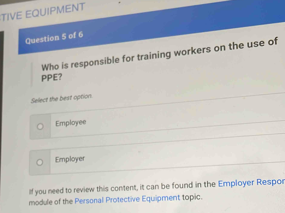 TIVE EQUIPMENT
Question 5 of 6
Who is responsible for training workers on the use of
PPE?
Select the best option.
Employee
Employer
If you need to review this content, it can be found in the Employer Respor
module of the Personal Protective Equipment topic.