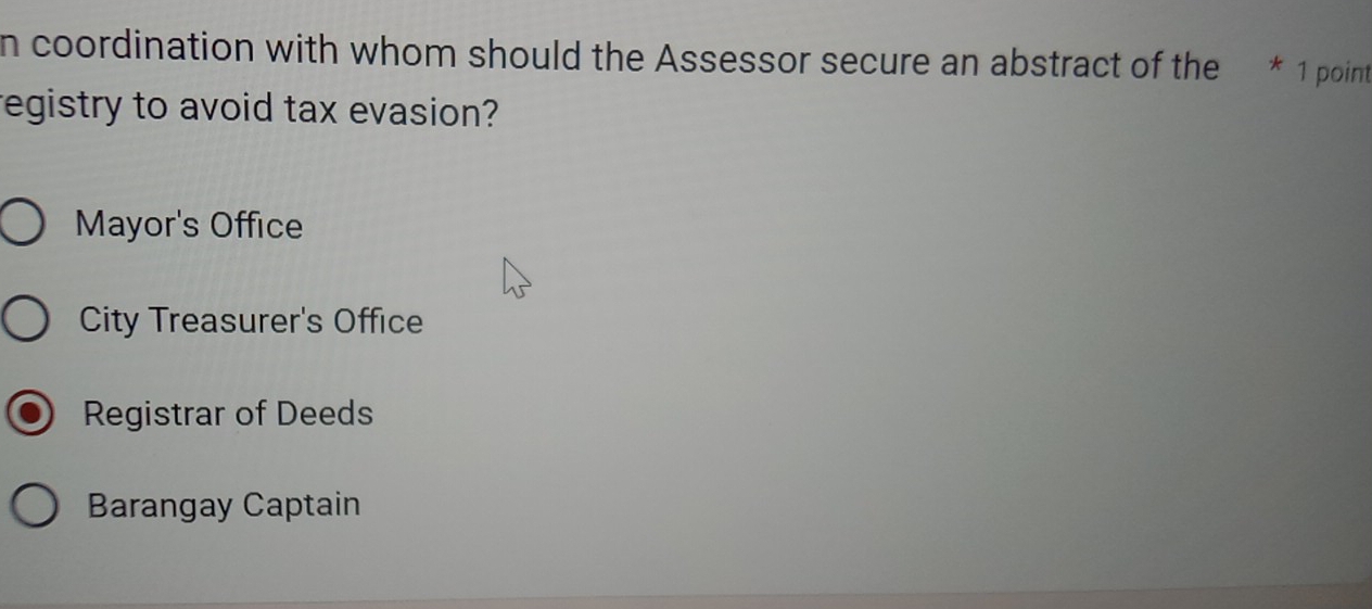 coordination with whom should the Assessor secure an abstract of the * 1 point
registry to avoid tax evasion?
Mayor's Office
City Treasurer's Office
Registrar of Deeds
Barangay Captain