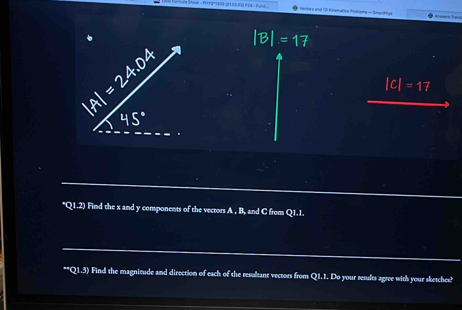 Formula Sheet - PHYS*1300 (01.02.03) F24 - Fund... Vectors and 1D Kinemafics Problems — SmartPhys Answers Transi 
*Q1.2) Find the x and y components of the vectors A , B, and C from Q1.1. 
**Q1.3) Find the magnitude and direction of each of the resultant vectors from Q1.1. Do your results agree with your sketches?