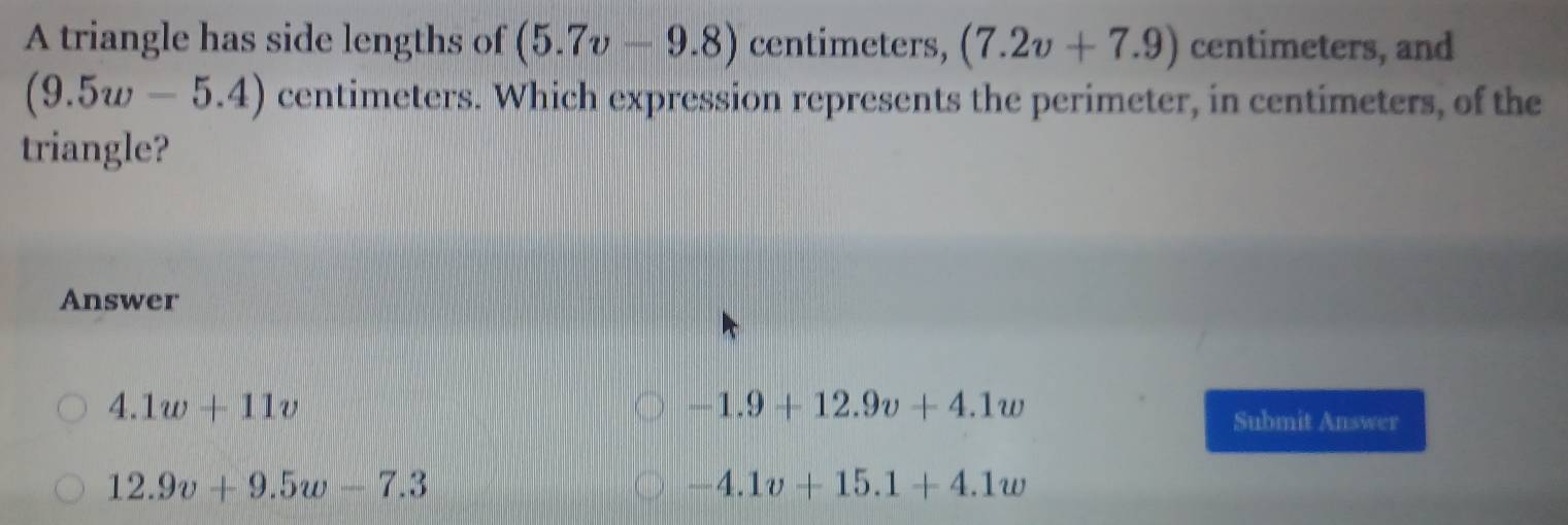 A triangle has side lengths of (5.7v-9.8) centimeters, (7.2v+7.9) centimeters, and
(9.5w-5.4) centimeters. Which expression represents the perimeter, in centimeters, of the
triangle?
Answer
4.1w+11v
-1.9+12.9v+4.1w
Submit Answer
12.9v+9.5w-7.3
-4.1v+15.1+4.1w