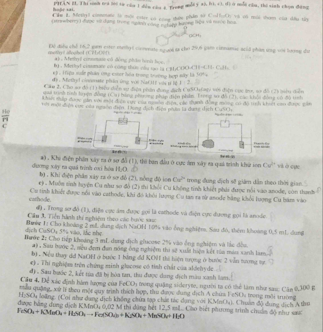 PHAN II. Thí sinh trá lời từ cầu 1 đến cầu 4. Trong mỗi ý a), b), c), d) ở mỗi câu, thí sinh chọn đúng
hoặc sai.
Cầu L. Methyl cinnmate là một ester có công thức phần từ Crl I_10O_2 và có mùi thơm của dầu tây
(strawberry) được sử dụng trong ngành cộng nghiệp hương liệu và nước hoa
OCH_3
Đề điều chế 16,2 gam ester methyl cinnmate người ta cho 29,6 gam cinnamie acid phân ứng với lượng dư
methyl aleohol (CH₃OH).
a) , Methyl cinnmate có đồng phân hình học.
b) . Methyl cinnmate có công thức cầu tạo là CH₃COO-CH=C H-C_6H_4
c) . Hiệu suất phản ứng ester hóa trong trường hợp này là 50%.
d) . MethyI cinnmate phản ứng với NaOH với tí lệ 1:2.
Câu 2. Cho sơ đồ (1) biểu diễn sự điện phân dung dịch CuSO₄(αq) với điện cực trơ, sơ đồ (2) biểu diễn
quả trình tinh luyện đồng (Cu) bằng phương pháp điện phản. Trong sơ đồ (2), các khổi đòng có độ tinh
khiết thấp được găn với một điện cực của nguồn điện, các thanh đồng mỏng có độ tinh khiết cao được găn
với một điện cực của nguồn điện, Dung dịch điện phân là dung dịch CuSO_3.
Ngờn đện 1 Nguồn đện Cchiề
C
Khái Cu Thanh Cụ
hông tinh khiết
tính khié!
Bơ dã (2)
a) . Khi điện phân xảy ra ở sơ đồ (1), thì ban đầu ở cực âm xây ra quá trình khử ion Cu^(2+) và ở cực
dương xảy ra quá trình oxi hóa H_2O.
b) . Khi điện phân xảy ra ở sơ đồ (2), ), nỗng độ ion Cu^(2+) trong dung dịch sẽ giảm dần theo thời gian.
c) . Muồn tinh luyện Cu như sơ đồ (2) thì khối Cu không tinh khiết phải được nổi vào anode, còn thanh
Cu tinh khiết được nối vào cathode, khi đó khổi lượng Cu tan ra từ anode bằng khối lượng Cu bám vào
cathode.
d) . Trong sơ đồ (1), điện cực âm được gọi là cathode và điện cực dương gọi là anode.
Câu 3. Tiến hành thí nghiệm theo các bước sau:
Bước 1: Cho khoảng 2 mL dung dịch NaOH 10% vào ống nghiệm. Sau đó, thêm khoảng 0,5 mL dung
dịch CuSO₄ 5% vào, lắc nhẹ
Bước 2: Cho tiếp khoảng 3 mL dung dịch glucose 2% vào ống nghiệm và lắc đều.
a) . Sau bước 2, nếu đem đun nóng ống nghiệm thì sẽ xuất hiện kết tủa màu xanh lam
b) . Nếu thay dd NaOH ở bước 1 bằng dd KOH thì hiện tượng ở bước 2 vẫn tương tự.
c) . Thí nghiệm trên chứng minh glucose có tỉnh chất của aldehyde.
d) . Sau bước 2, kết tủa đã bị hòa tan, thu được dung dịch màu xanh lam.
Câu 4. Để xác định hàm lượng của FeCO_3 trong quặng sideryte, người ta có thể làm như sau: Cân 0,300 g
mẫu quặng, xử lí theo một quy trình thích hợp, thu được dung dịch A chứa FeSO₄ trong môi trường
H_2SO_4 loãng. (Coi như dung dịch không chứa tạp chất tác dụng với KMnO_4). Chuán độ dung dịch A thu
được bằng dung dịch KMnO_4 0. 0 2 M thì dùng hết 12,5 mL. Cho biết phương trình chuẩn độ như sau:
FeSO_4+KMnO_4+H_2SO_4to Fe_2(SO_4)_3+K_2SO_4+MnSO_4+H_2O