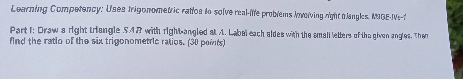 Learning Competency: Uses trigonometric ratios to solve real-life problems involving right triangles. M9GE-IVe-1 
Part I: Draw a right triangle SAB with right-angled at A. Label each sides with the small letters of the given angles. Then 
find the ratio of the six trigonometric ratios. (30 points)